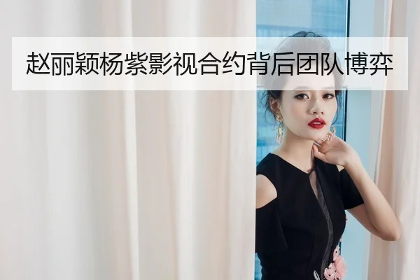 赵丽颖杨紫影视合约背后团队博弈